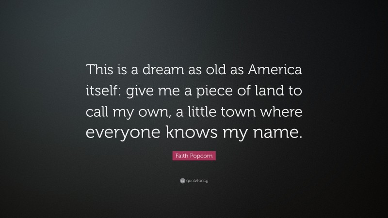 Faith Popcorn Quote: “This is a dream as old as America itself: give me a piece of land to call my own, a little town where everyone knows my name.”