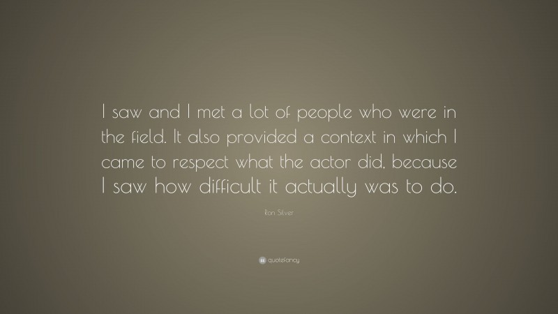Ron Silver Quote: “I saw and I met a lot of people who were in the field. It also provided a context in which I came to respect what the actor did, because I saw how difficult it actually was to do.”