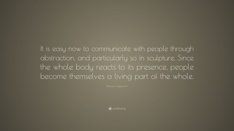 Barbara Hepworth Quote: “It is easy now to communicate with people through abstraction, and particularly so in sculpture. Since the whole body reacts to its presence, people become themselves a living part of the whole.”