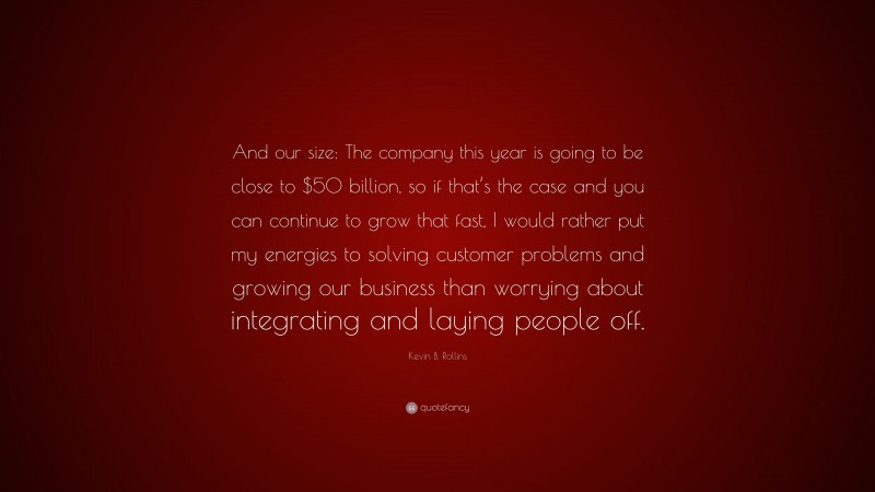 Kevin B. Rollins Quote: “And our size: The company this year is going to be close to $50 billion, so if that’s the case and you can continue to grow that fast, I would rather put my energies to solving customer problems and growing our business than worrying about integrating and laying people off.”