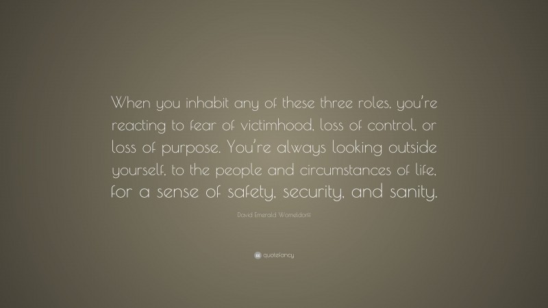 David Emerald Womeldorff Quote: “When you inhabit any of these three roles, you’re reacting to fear of victimhood, loss of control, or loss of purpose. You’re always looking outside yourself, to the people and circumstances of life, for a sense of safety, security, and sanity.”