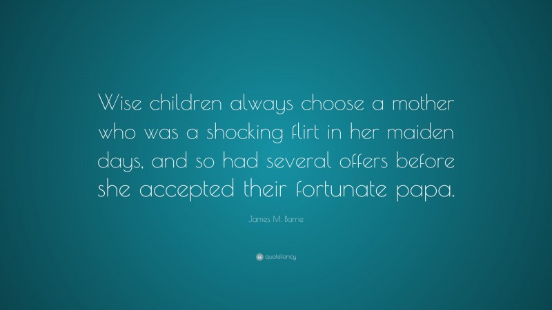 James M. Barrie Quote: “Wise children always choose a mother who was a shocking flirt in her maiden days, and so had several offers before she accepted their fortunate papa.”