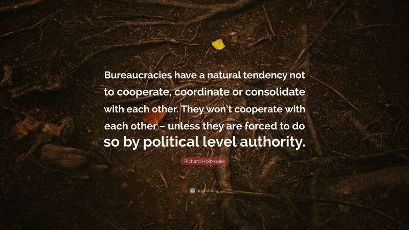 Richard Holbrooke Quote: “Bureaucracies have a natural tendency not to cooperate, coordinate or consolidate with each other. They won’t cooperate with each other – unless they are forced to do so by political level authority.”