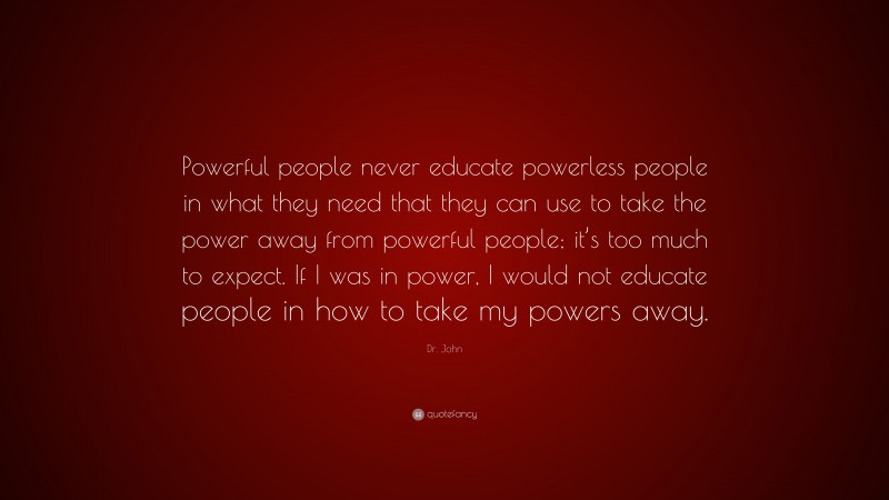 Dr. John Quote: “Powerful people never educate powerless people in what they need that they can use to take the power away from powerful people; it’s too much to expect. If I was in power, I would not educate people in how to take my powers away.”