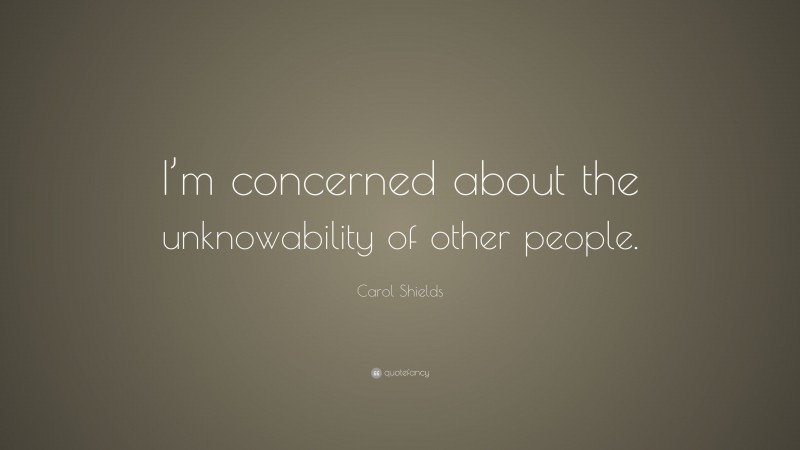 Carol Shields Quote: “I’m concerned about the unknowability of other people.”