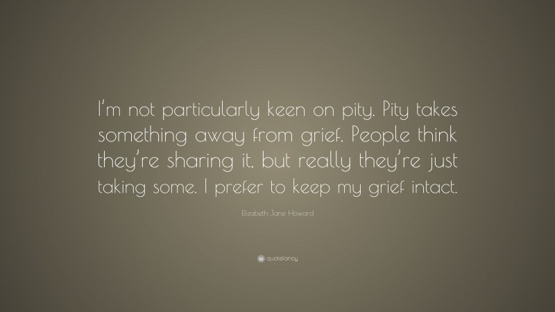 Elizabeth Jane Howard Quote: “I’m not particularly keen on pity. Pity takes something away from grief. People think they’re sharing it, but really they’re just taking some. I prefer to keep my grief intact.”