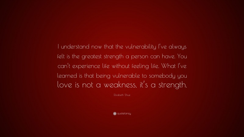 Elisabeth Shue Quote: “I understand now that the vulnerability I’ve always felt is the greatest strength a person can have. You can’t experience life without feeling life. What I’ve learned is that being vulnerable to somebody you love is not a weakness, it’s a strength.”