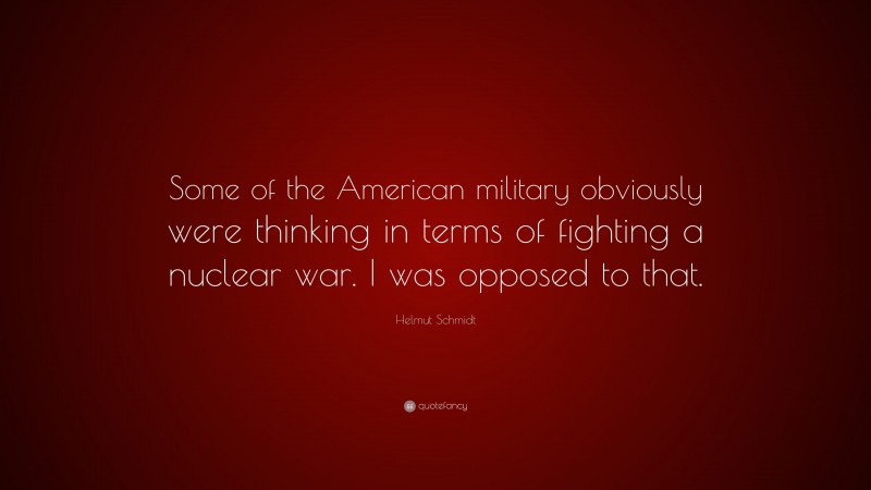 Helmut Schmidt Quote: “Some of the American military obviously were thinking in terms of fighting a nuclear war. I was opposed to that.”
