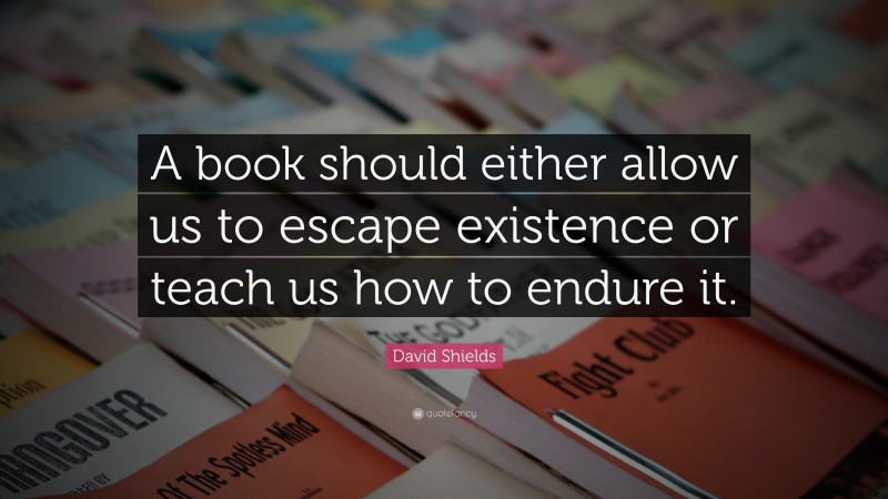 David Shields Quote: “A book should either allow us to escape existence or teach us how to endure it.”