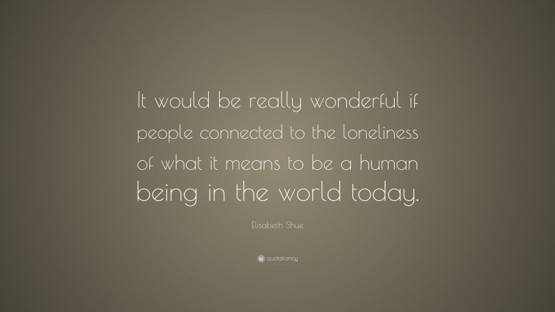 Elisabeth Shue Quote: “It would be really wonderful if people connected to the loneliness of what it means to be a human being in the world today.”