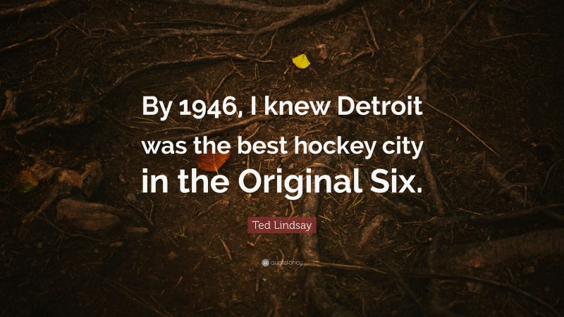 Ted Lindsay Quote: “By 1946, I knew Detroit was the best hockey city in the Original Six.”