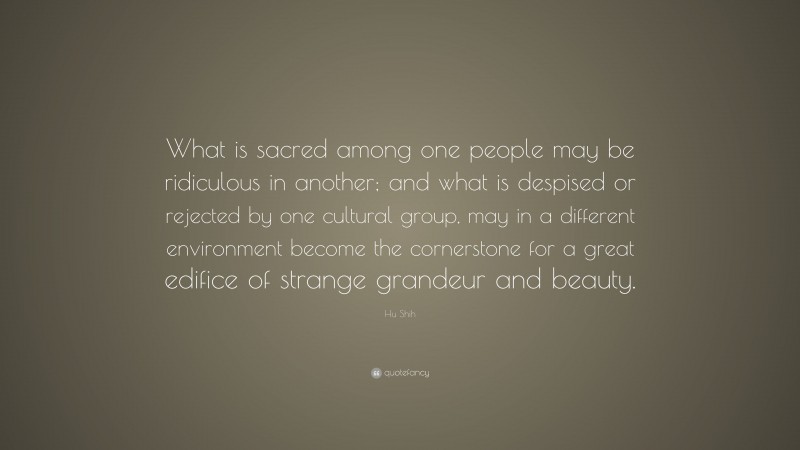 Hu Shih Quote: “What is sacred among one people may be ridiculous in another; and what is despised or rejected by one cultural group, may in a different environment become the cornerstone for a great edifice of strange grandeur and beauty.”