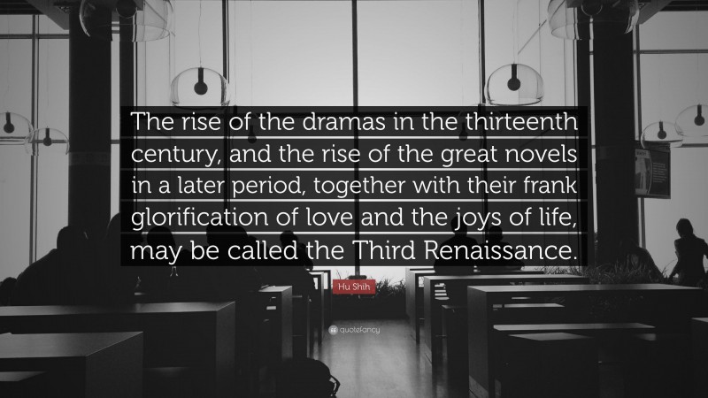 Hu Shih Quote: “The rise of the dramas in the thirteenth century, and the rise of the great novels in a later period, together with their frank glorification of love and the joys of life, may be called the Third Renaissance.”