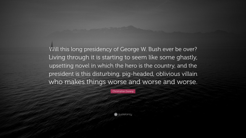 Christopher Durang Quote: “Will this long presidency of George W. Bush ever be over? Living through it is starting to seem like some ghastly, upsetting novel in which the hero is the country, and the president is this disturbing, pig-headed, oblivious villain who makes things worse and worse and worse.”