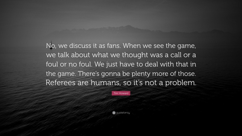 Tim Howard Quote: “No, we discuss it as fans. When we see the game, we talk about what we thought was a call or a foul or no foul. We just have to deal with that in the game. There’s gonna be plenty more of those. Referees are humans, so it’s not a problem.”