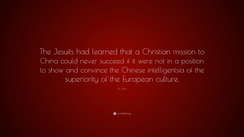 Hu Shih Quote: “The Jesuits had learned that a Christian mission to China could never succeed if it were not in a position to show and convince the Chinese intelligentsia of the superiority of the European culture.”