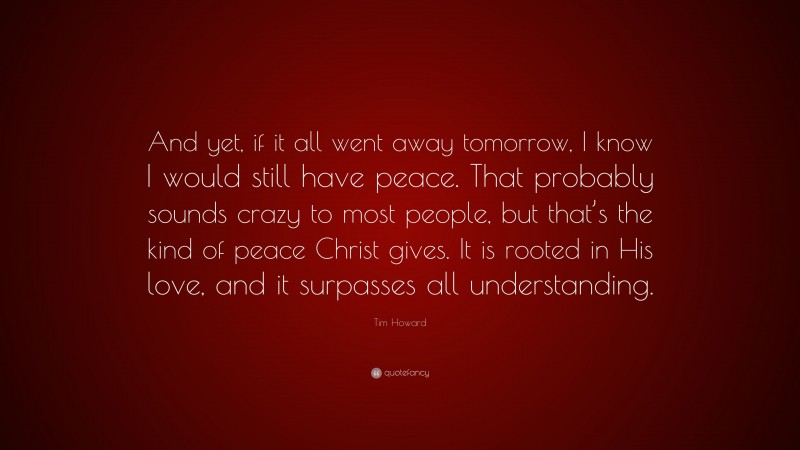 Tim Howard Quote: “And yet, if it all went away tomorrow, I know I would still have peace. That probably sounds crazy to most people, but that’s the kind of peace Christ gives. It is rooted in His love, and it surpasses all understanding.”