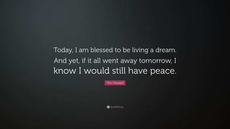 Tim Howard Quote: “Today, I am blessed to be living a dream. And yet, if it all went away tomorrow, I know I would still have peace.”