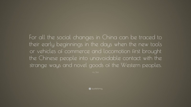 Hu Shih Quote: “For all the social changes in China can be traced to their early beginnings in the days when the new tools or vehicles of commerce and locomotion first brought the Chinese people into unavoidable contact with the strange ways and novel goods of the Western peoples.”