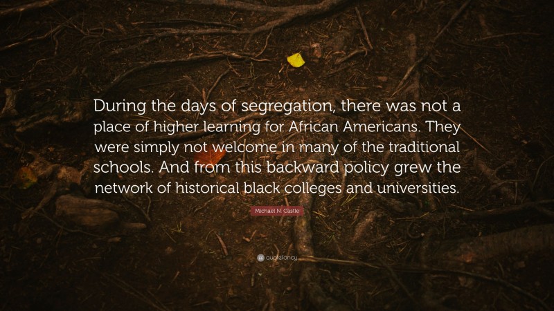 Michael N. Castle Quote: “During the days of segregation, there was not a place of higher learning for African Americans. They were simply not welcome in many of the traditional schools. And from this backward policy grew the network of historical black colleges and universities.”