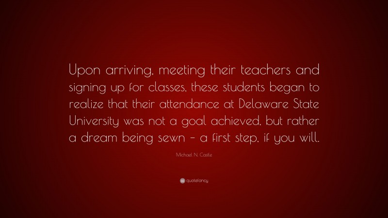 Michael N. Castle Quote: “Upon arriving, meeting their teachers and signing up for classes, these students began to realize that their attendance at Delaware State University was not a goal achieved, but rather a dream being sewn – a first step, if you will.”