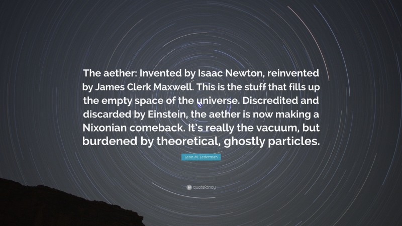 Leon M. Lederman Quote: “The aether: Invented by Isaac Newton, reinvented by James Clerk Maxwell. This is the stuff that fills up the empty space of the universe. Discredited and discarded by Einstein, the aether is now making a Nixonian comeback. It’s really the vacuum, but burdened by theoretical, ghostly particles.”