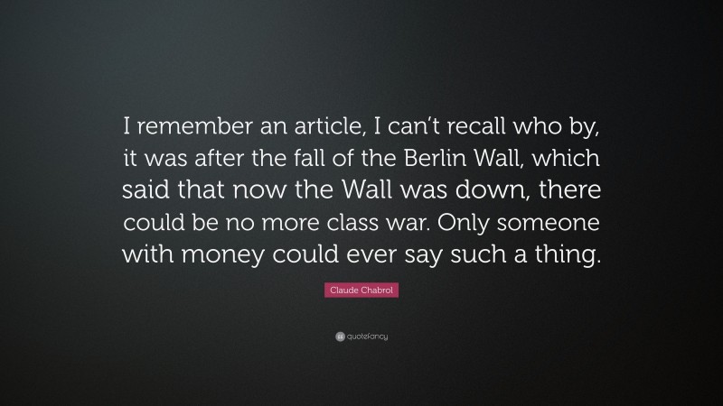 Claude Chabrol Quote: “I remember an article, I can’t recall who by, it was after the fall of the Berlin Wall, which said that now the Wall was down, there could be no more class war. Only someone with money could ever say such a thing.”