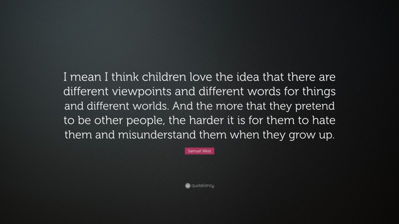 Samuel West Quote: “I mean I think children love the idea that there are different viewpoints and different words for things and different worlds. And the more that they pretend to be other people, the harder it is for them to hate them and misunderstand them when they grow up.”