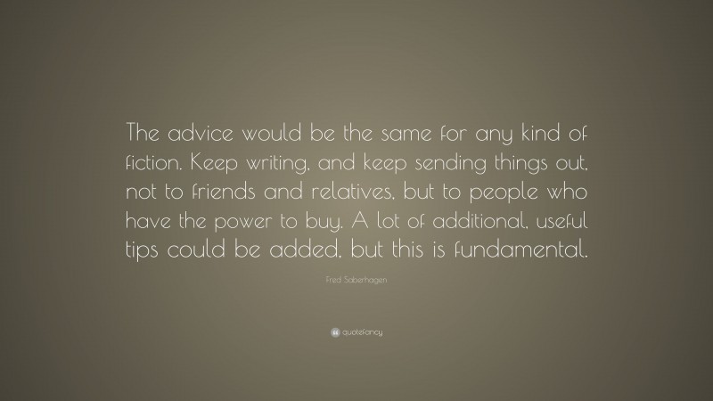 Fred Saberhagen Quote: “The advice would be the same for any kind of fiction. Keep writing, and keep sending things out, not to friends and relatives, but to people who have the power to buy. A lot of additional, useful tips could be added, but this is fundamental.”