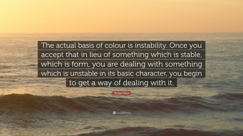 Bridget Riley Quote: “The actual basis of colour is instability. Once you accept that in lieu of something which is stable, which is form, you are dealing with something which is unstable in its basic character, you begin to get a way of dealing with it.”