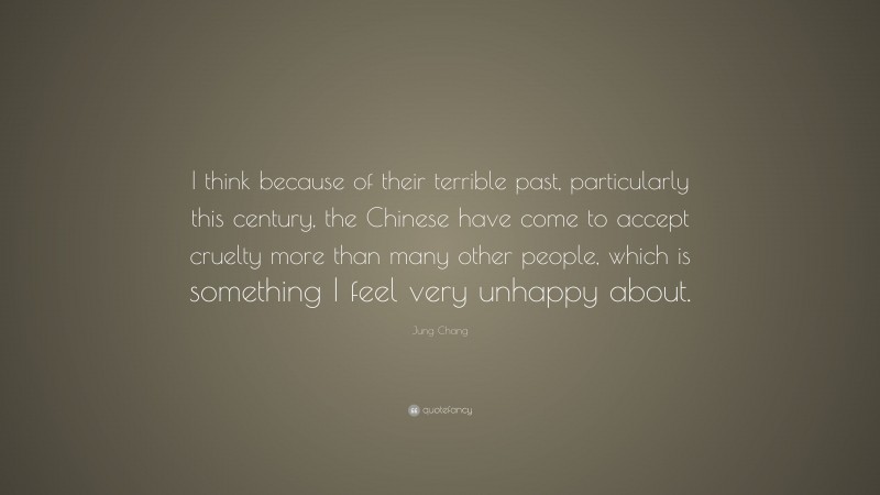 Jung Chang Quote: “I think because of their terrible past, particularly this century, the Chinese have come to accept cruelty more than many other people, which is something I feel very unhappy about.”