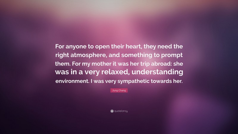 Jung Chang Quote: “For anyone to open their heart, they need the right atmosphere, and something to prompt them. For my mother it was her trip abroad: she was in a very relaxed, understanding environment. I was very sympathetic towards her.”