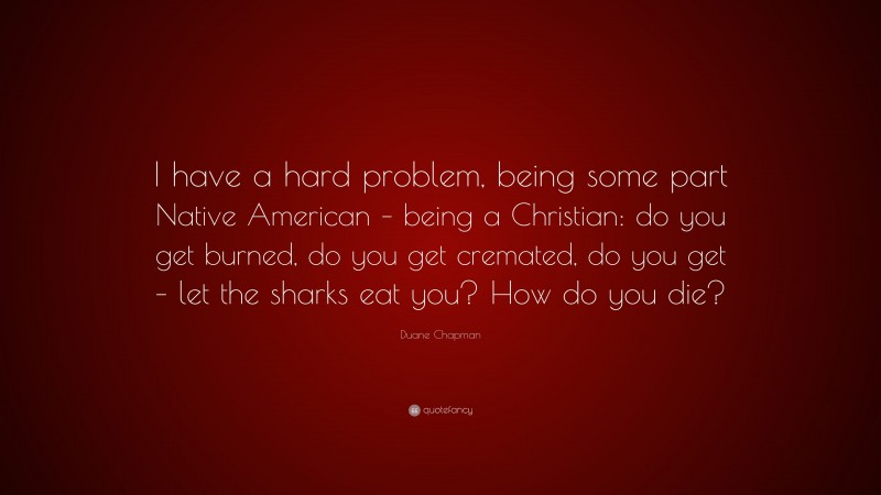 Duane Chapman Quote: “I have a hard problem, being some part Native American – being a Christian: do you get burned, do you get cremated, do you get – let the sharks eat you? How do you die?”