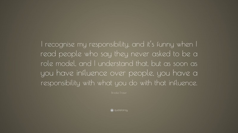 Brooke Fraser Quote: “I recognise my responsibility, and it’s funny when I read people who say they never asked to be a role model, and I understand that, but as soon as you have influence over people, you have a responsibility with what you do with that influence.”