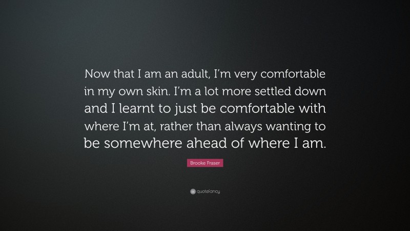 Brooke Fraser Quote: “Now that I am an adult, I’m very comfortable in my own skin. I’m a lot more settled down and I learnt to just be comfortable with where I’m at, rather than always wanting to be somewhere ahead of where I am.”