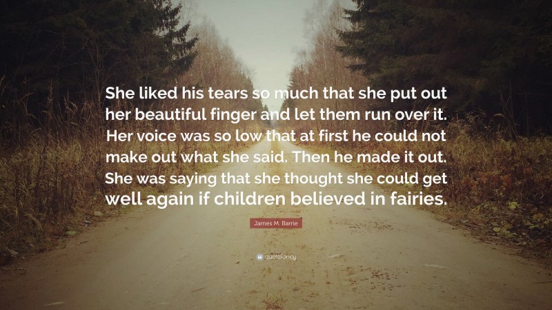 James M. Barrie Quote: “She liked his tears so much that she put out her beautiful finger and let them run over it. Her voice was so low that at first he could not make out what she said. Then he made it out. She was saying that she thought she could get well again if children believed in fairies.”