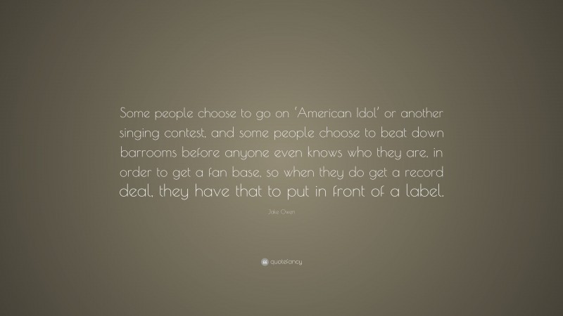 Jake Owen Quote: “Some people choose to go on ‘American Idol’ or another singing contest, and some people choose to beat down barrooms before anyone even knows who they are, in order to get a fan base, so when they do get a record deal, they have that to put in front of a label.”