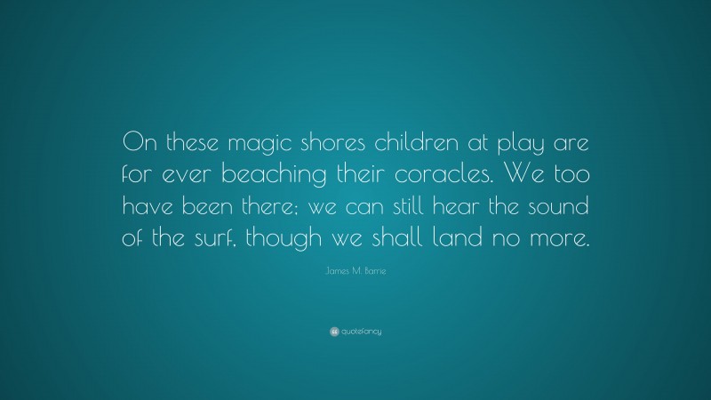 James M. Barrie Quote: “On these magic shores children at play are for ever beaching their coracles. We too have been there; we can still hear the sound of the surf, though we shall land no more.”