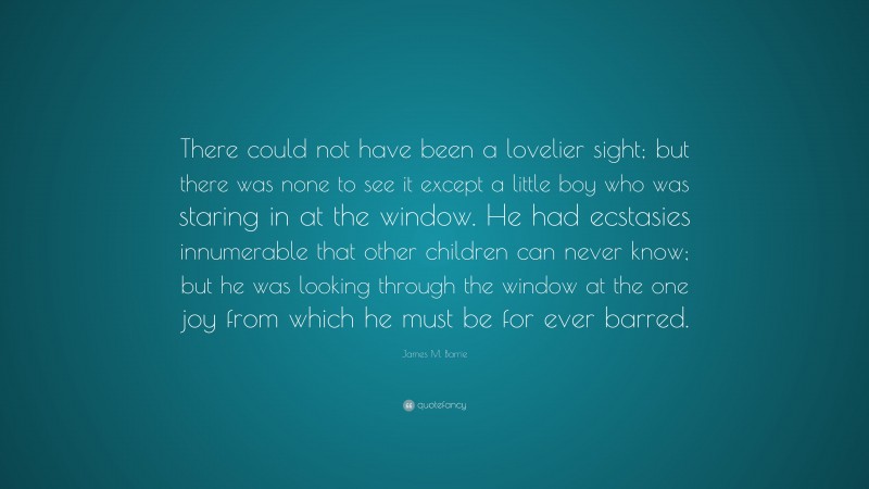James M. Barrie Quote: “There could not have been a lovelier sight; but there was none to see it except a little boy who was staring in at the window. He had ecstasies innumerable that other children can never know; but he was looking through the window at the one joy from which he must be for ever barred.”