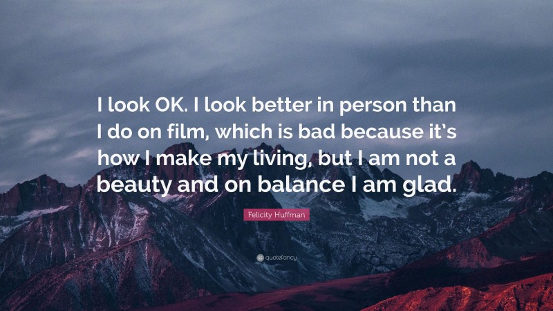 Felicity Huffman Quote: “I look OK. I look better in person than I do on film, which is bad because it’s how I make my living, but I am not a beauty and on balance I am glad.”