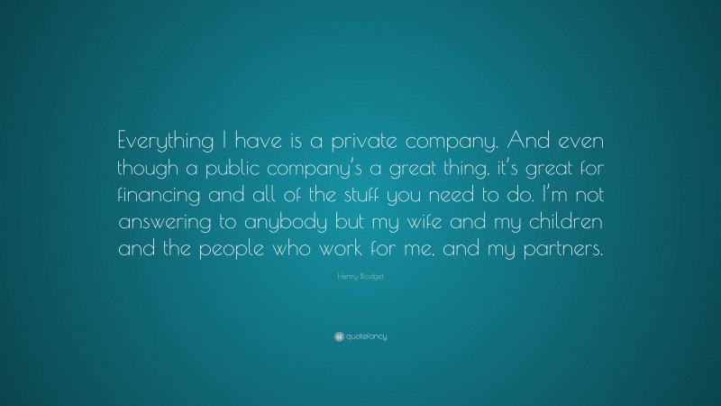 Henry Blodget Quote: “Everything I have is a private company. And even though a public company’s a great thing, it’s great for financing and all of the stuff you need to do. I’m not answering to anybody but my wife and my children and the people who work for me, and my partners.”