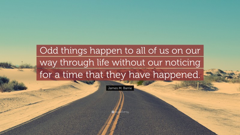 James M. Barrie Quote: “Odd things happen to all of us on our way through life without our noticing for a time that they have happened.”