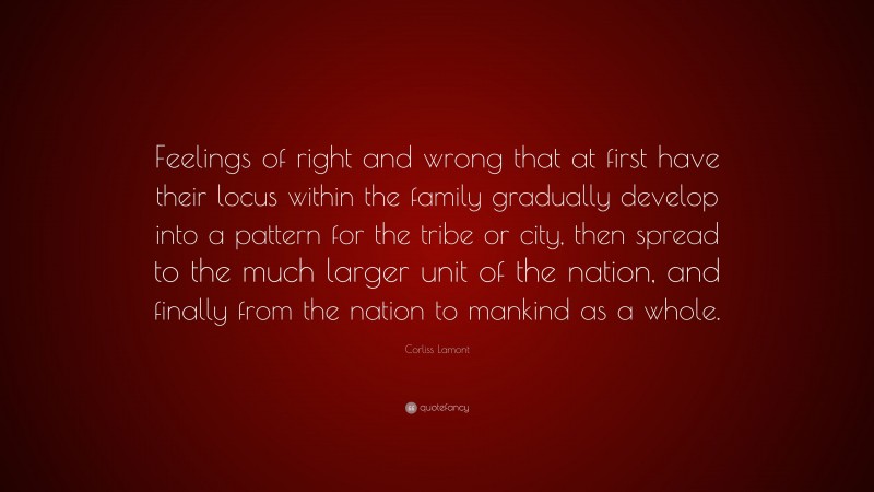 Corliss Lamont Quote: “Feelings of right and wrong that at first have their locus within the family gradually develop into a pattern for the tribe or city, then spread to the much larger unit of the nation, and finally from the nation to mankind as a whole.”