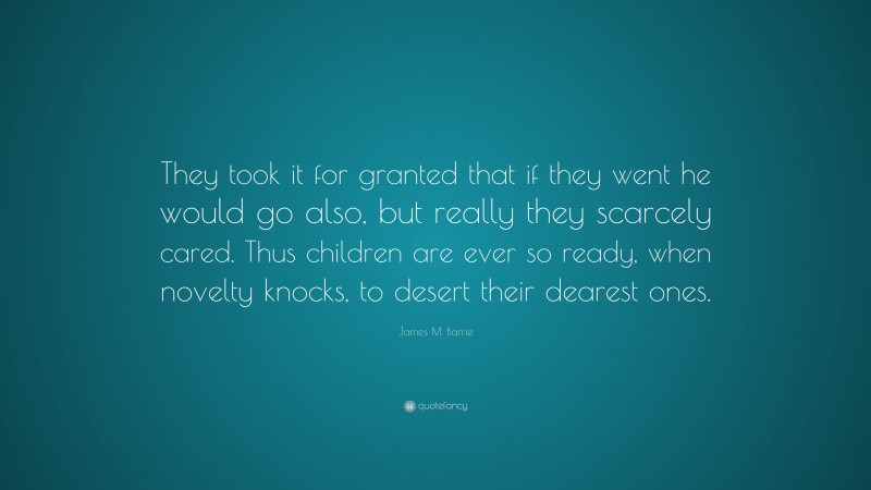 James M. Barrie Quote: “They took it for granted that if they went he would go also, but really they scarcely cared. Thus children are ever so ready, when novelty knocks, to desert their dearest ones.”