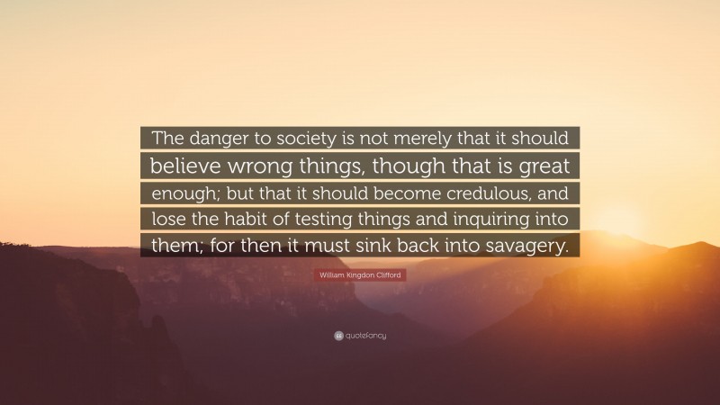 William Kingdon Clifford Quote: “The danger to society is not merely that it should believe wrong things, though that is great enough; but that it should become credulous, and lose the habit of testing things and inquiring into them; for then it must sink back into savagery.”
