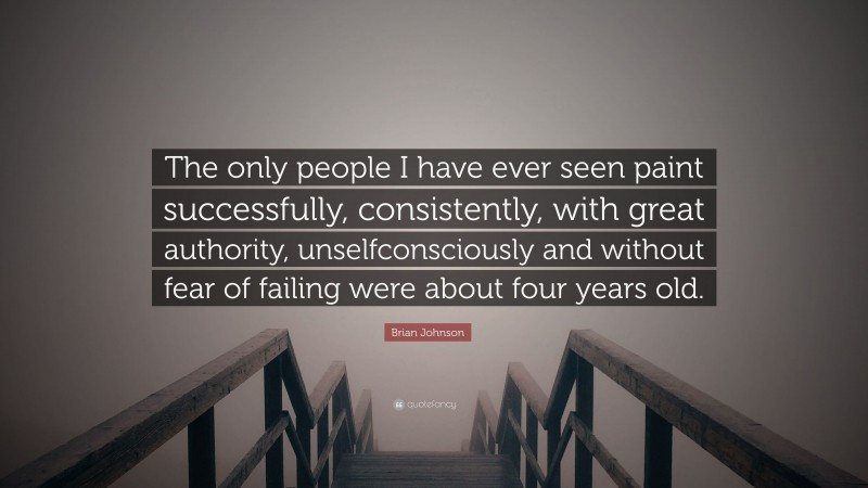 Brian Johnson Quote: “The only people I have ever seen paint successfully, consistently, with great authority, unselfconsciously and without fear of failing were about four years old.”