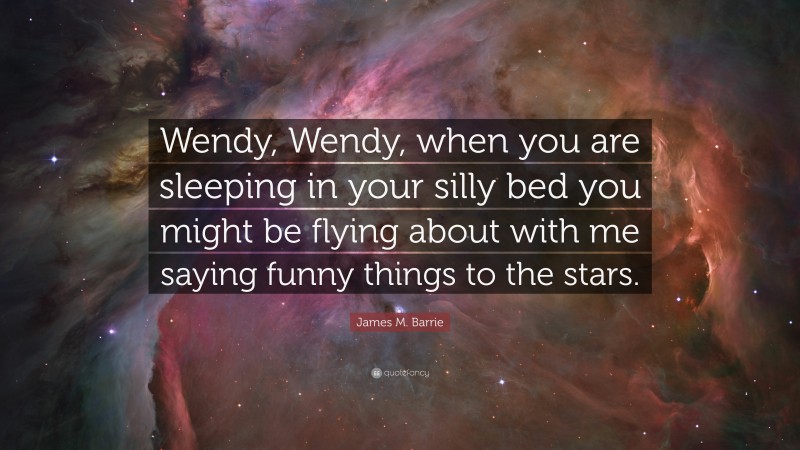James M. Barrie Quote: “Wendy, Wendy, when you are sleeping in your silly bed you might be flying about with me saying funny things to the stars.”