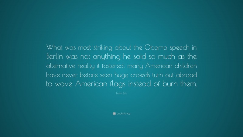 Frank Rich Quote: “What was most striking about the Obama speech in Berlin was not anything he said so much as the alternative reality it fostered: many American children have never before seen huge crowds turn out abroad to wave American flags instead of burn them.”