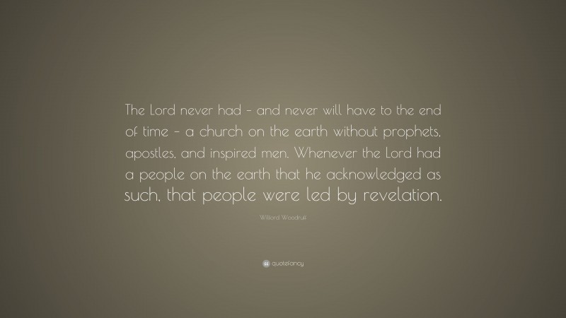 Wilford Woodruff Quote: “The Lord never had – and never will have to the end of time – a church on the earth without prophets, apostles, and inspired men. Whenever the Lord had a people on the earth that he acknowledged as such, that people were led by revelation.”