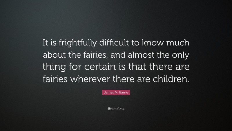 James M. Barrie Quote: “It is frightfully difficult to know much about the fairies, and almost the only thing for certain is that there are fairies wherever there are children.”